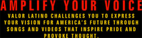 <h1>Amplify your voice</h1><p>Valor Latino challenges you to express your vision for America's future through songs and videos that inspire pride and provoke thought.</p>